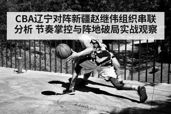 CBA辽宁对阵新疆赵继伟组织串联分析 节奏掌控与阵地破局实战观察