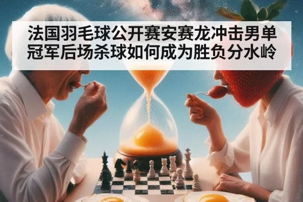 法国羽毛球公开赛安赛龙冲击男单冠军后场杀球如何成为胜负分水岭